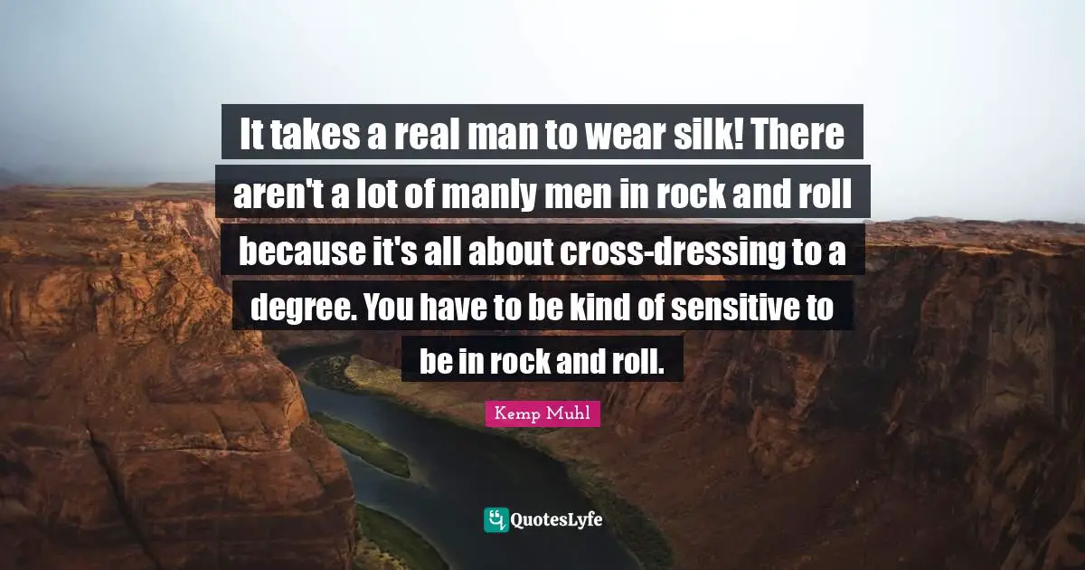 It takes a real man to wear silk! There aren't a lot of manly men in rock and roll because it's all about cross-dressing to a degree. You have to be kind of sensitive to be in rock and roll.