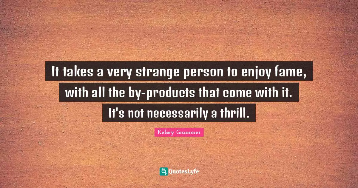It takes a very strange person to enjoy fame, with all the by-products that come with it. It's not necessarily a thrill.