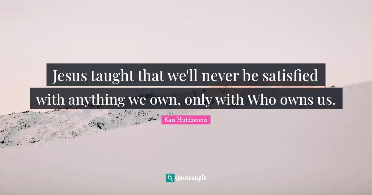 Jesus taught that we'll never be satisfied with anything we own, only with Who owns us.
