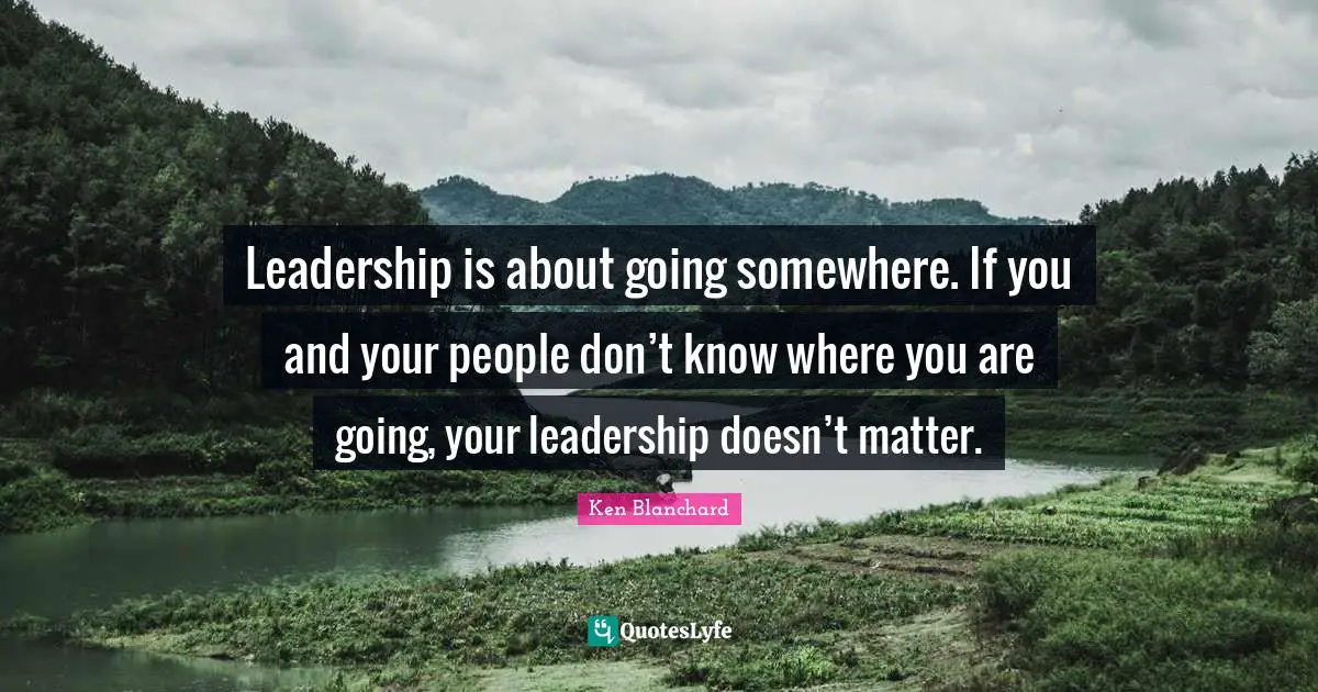 Leadership is about going somewhere. If you and your people don’t know where you are going, your leadership doesn’t matter.
