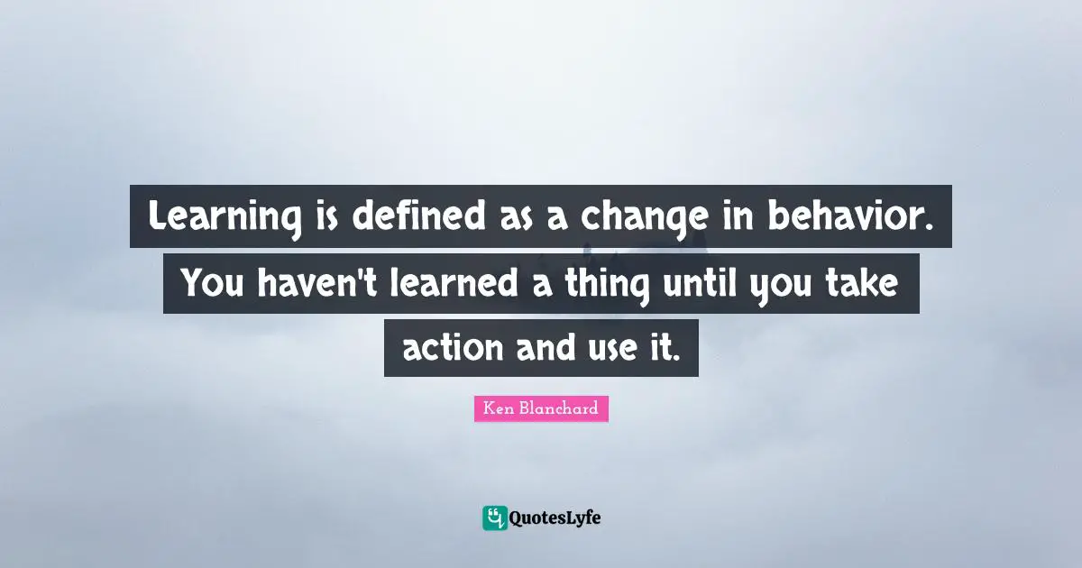 Learning is defined as a change in behavior. You haven't learned a thing until you take action and use it.