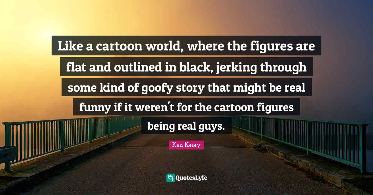 Like a cartoon world, where the figures are flat and outlined in black, jerking through some kind of goofy story that might be real funny if it weren't for the cartoon figures being real guys.