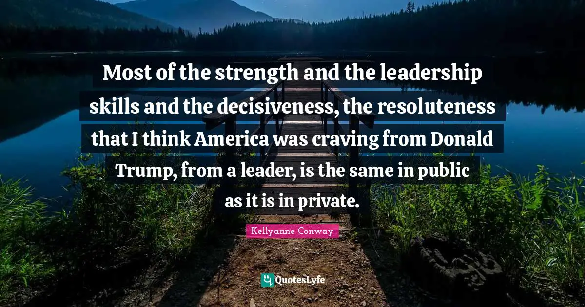 Most of the strength and the leadership skills and the decisiveness, the resoluteness that I think America was craving from Donald Trump, from a leader, is the same in public as it is in private.