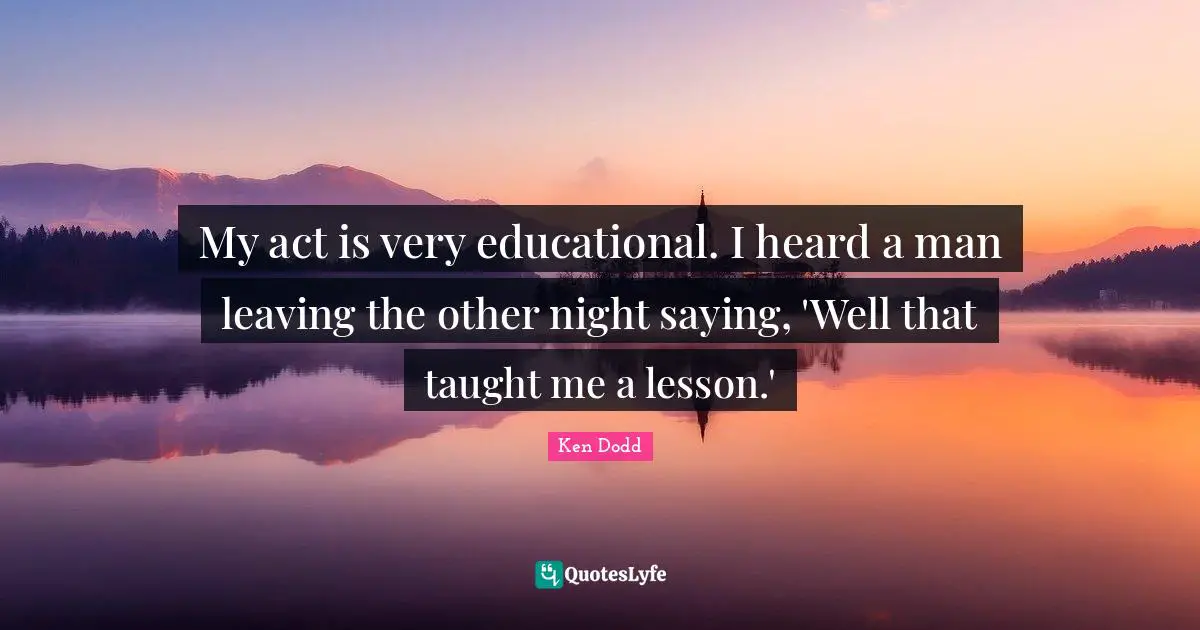 My act is very educational. I heard a man leaving the other night saying, 'Well that taught me a lesson.'