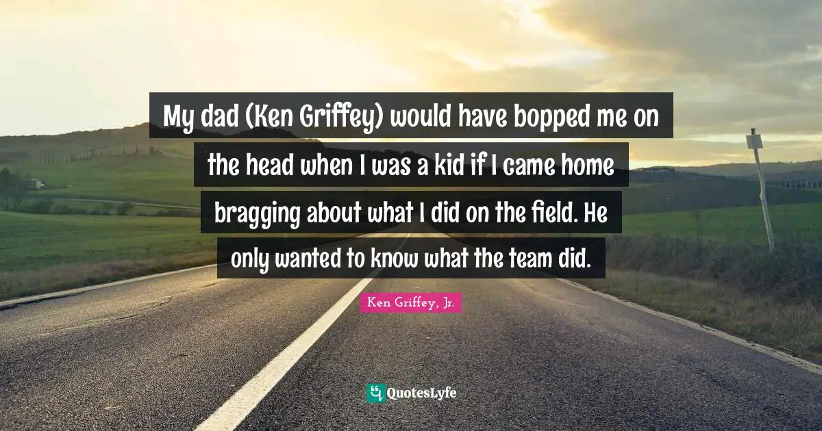My Dad Quotes: "My dad (Ken Griffey) would have bopped me on the head when I was a kid if I came home bragging about what I did on the field. He only wanted to know what the team did."