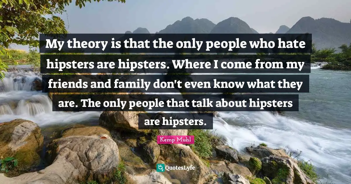 My theory is that the only people who hate hipsters are hipsters. Where I come from my friends and family don't even know what they are. The only people that talk about hipsters are hipsters.