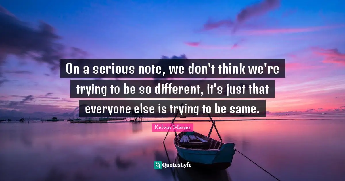 On a serious note, we don't think we're trying to be so different, it's just that everyone else is trying to be same.