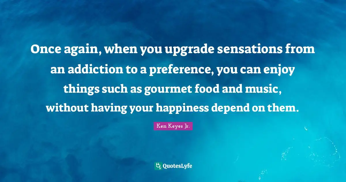 Ken Keyes Quotes: "Once again, when you upgrade sensations from an addiction to a preference, you can enjoy things such as gourmet food and music, without having your happiness depend on them."