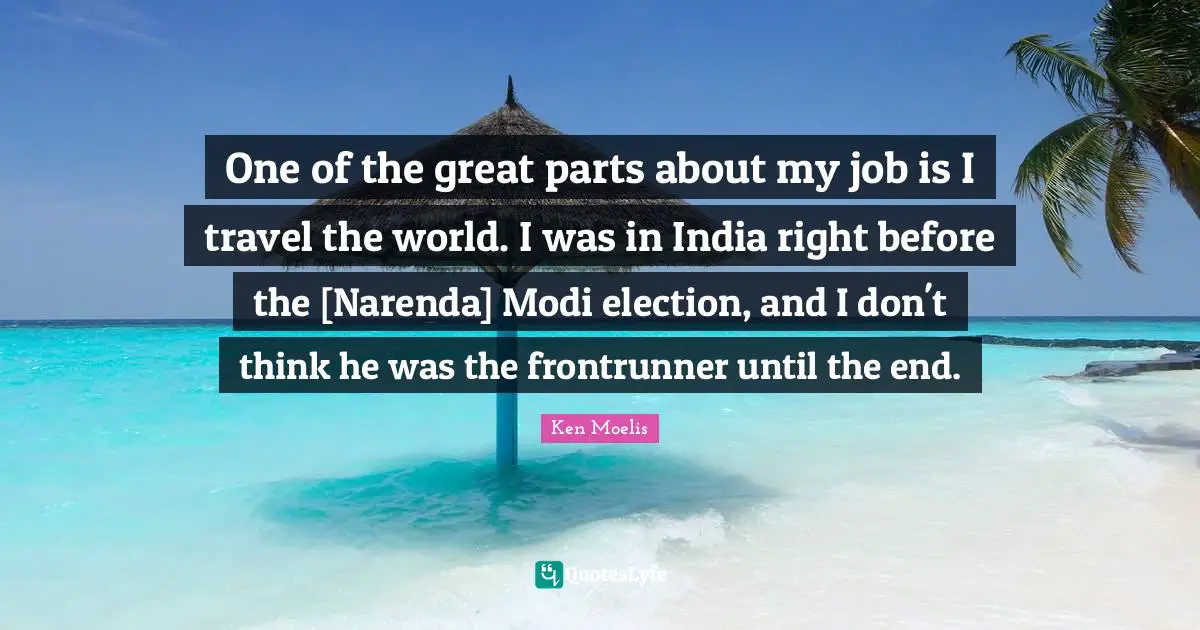One of the great parts about my job is I travel the world. I was in India right before the [Narenda] Modi election, and I don't think he was the frontrunner until the end.