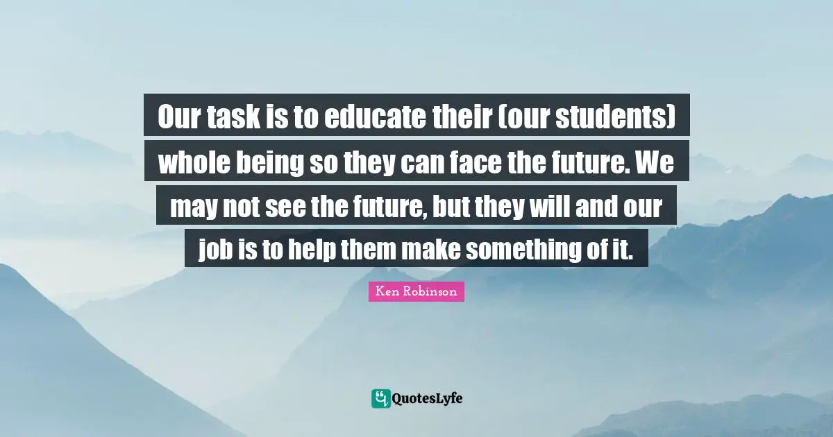 Students Quotes: "Our task is to educate their (our students) whole being so they can face the future. We may not see the future, but they will and our job is to help them make something of it."