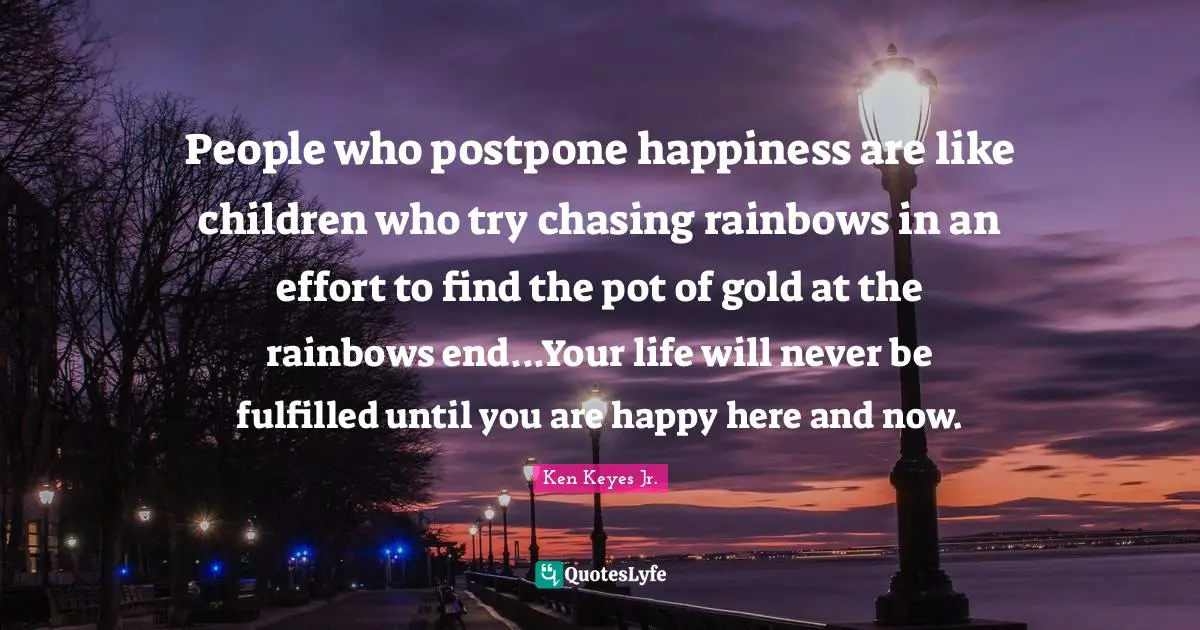 Ken Keyes Quotes: "People who postpone happiness are like children who try chasing rainbows in an effort to find the pot of gold at the rainbows end...Your life will never be fulfilled until you are happy here and now."