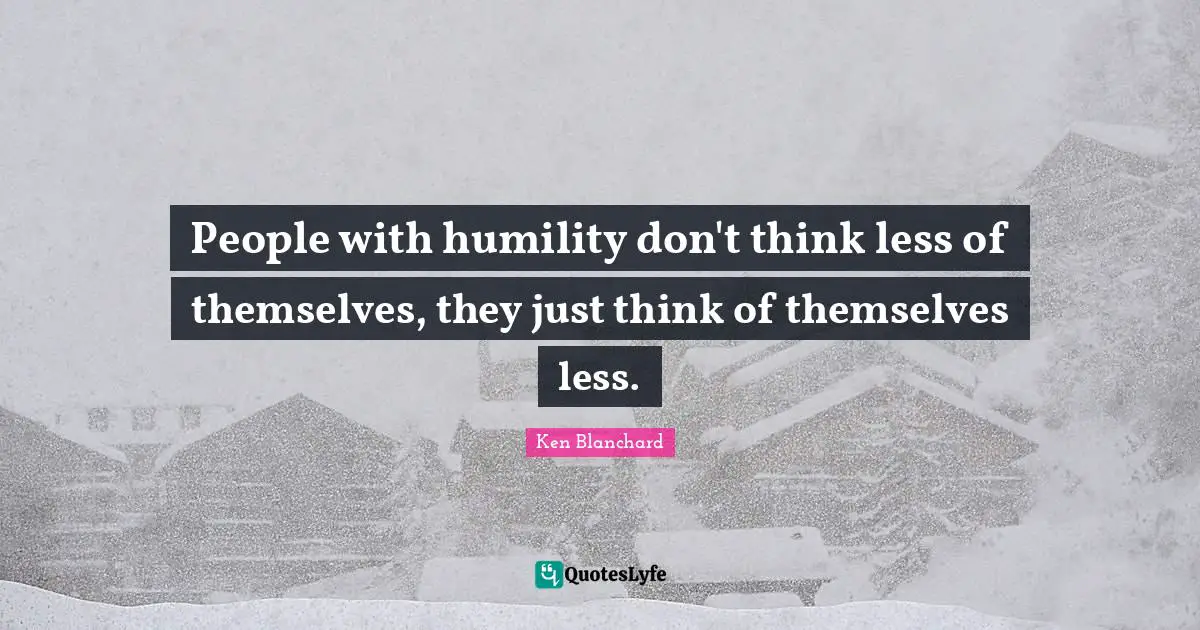 People with humility don't think less of themselves, they just think of themselves less.