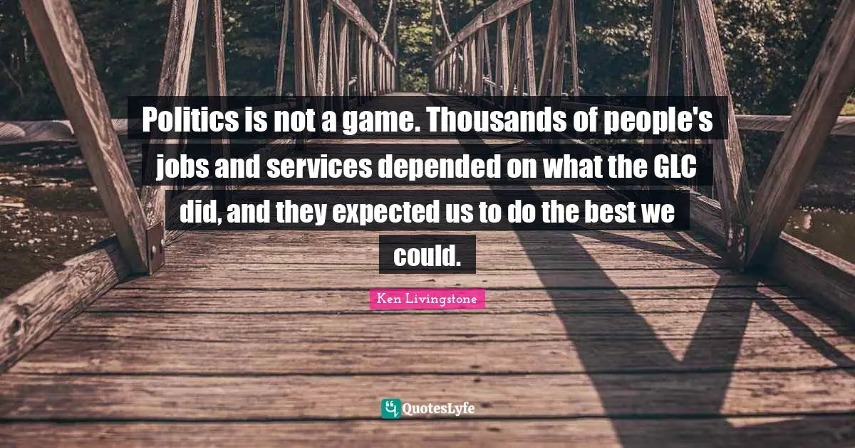 Politics is not a game. Thousands of people's jobs and services depended on what the GLC did, and they expected us to do the best we could.