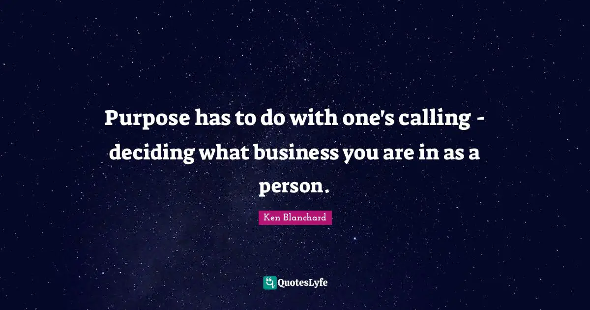 Purpose has to do with one's calling - deciding what business you are in as a person.