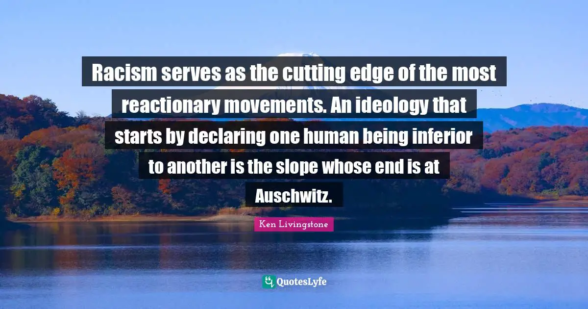 Racism serves as the cutting edge of the most reactionary movements. An ideology that starts by declaring one human being inferior to another is the slope whose end is at Auschwitz.
