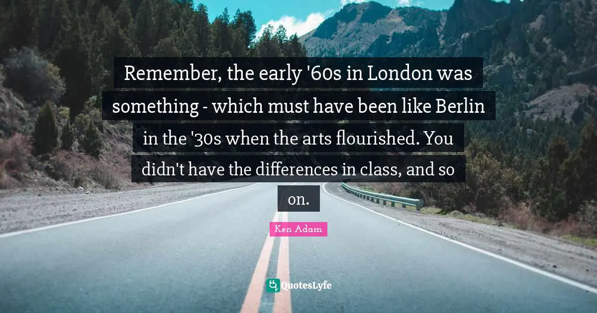 Remember, the early '60s in London was something - which must have been like Berlin in the '30s when the arts flourished. You didn't have the differences in class, and so on.