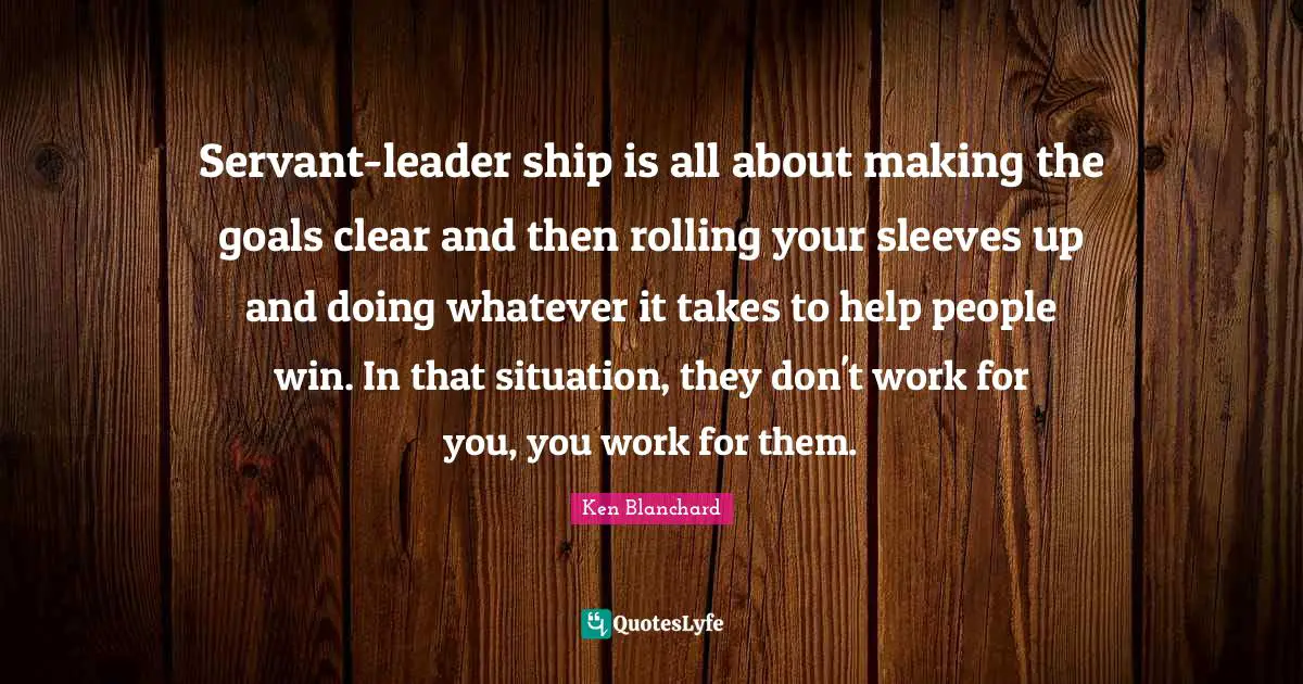 Clear Quotes: "Servant-leader ship is all about making the goals clear and then rolling your sleeves up and doing whatever it takes to help people win. In that situation, they don't work for you, you work for them."