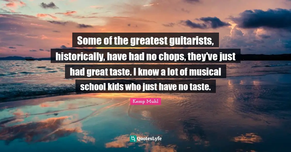 Some of the greatest guitarists, historically, have had no chops, they've just had great taste. I know a lot of musical school kids who just have no taste.