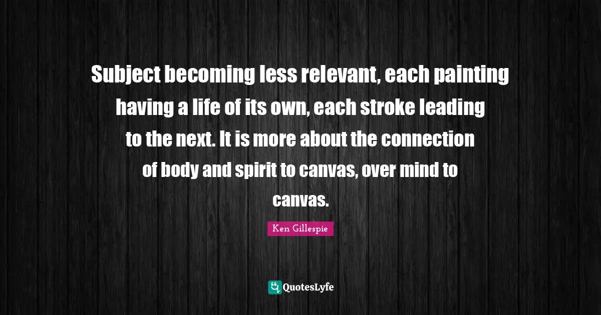 Subject becoming less relevant, each painting having a life of its own, each stroke leading to the next. It is more about the connection of body and spirit to canvas, over mind to canvas.
