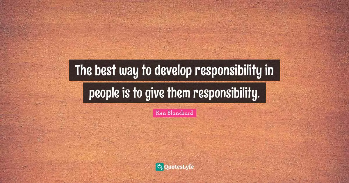 The best way to develop responsibility in people is to give them responsibility.