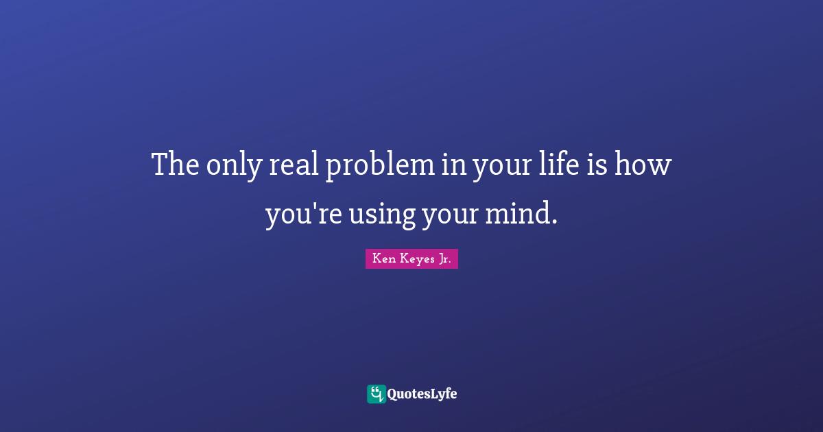 Ken Keyes Quotes: "The only real problem in your life is how you're using your mind."