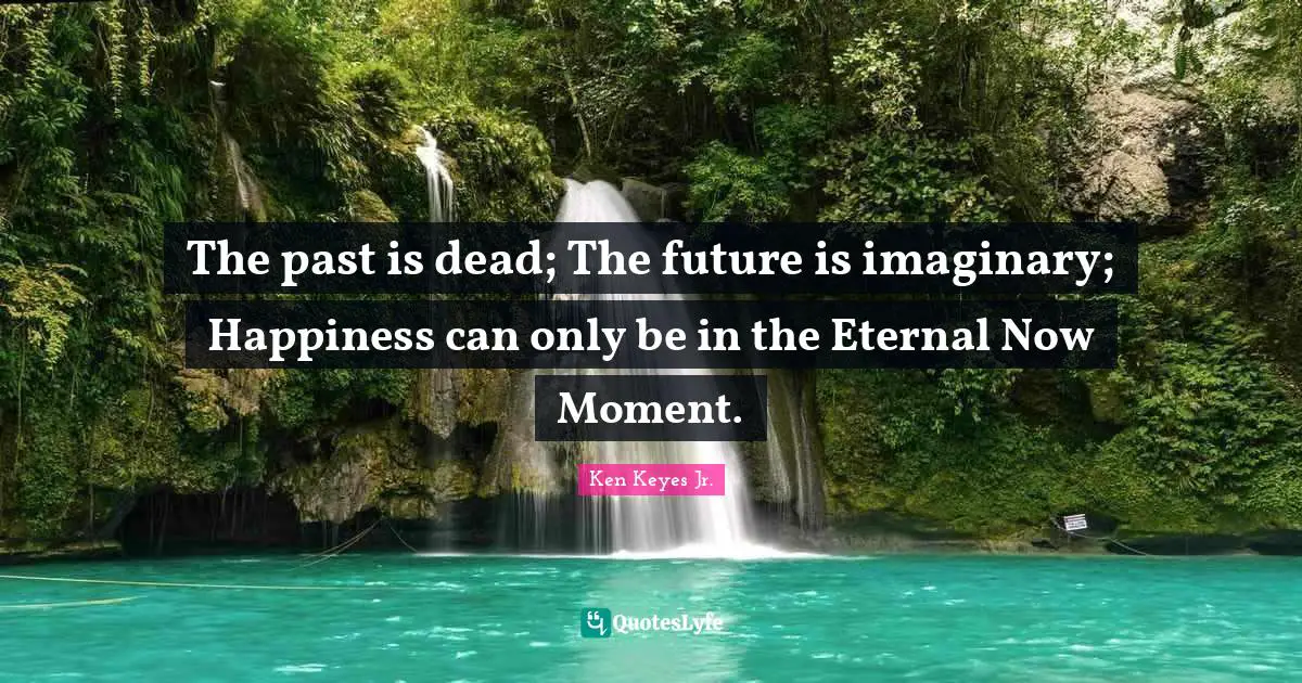The past is dead; The future is imaginary; Happiness can only be in the Eternal Now Moment.