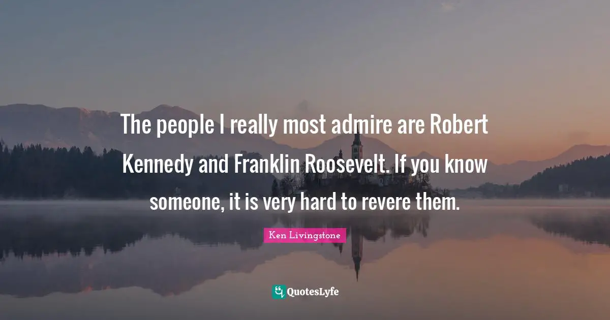 The people I really most admire are Robert Kennedy and Franklin Roosevelt. If you know someone, it is very hard to revere them.