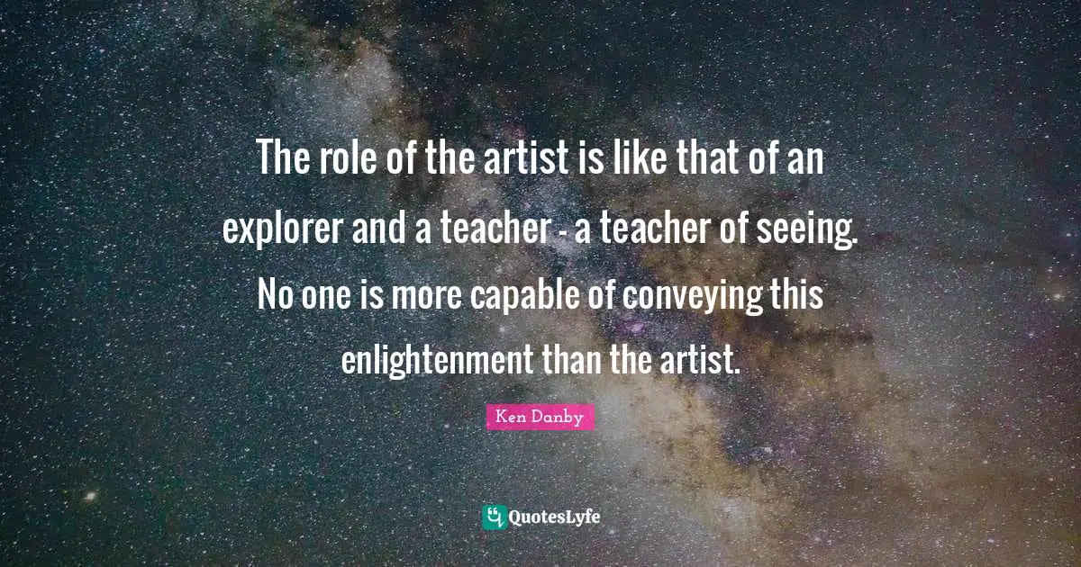 The role of the artist is like that of an explorer and a teacher - a teacher of seeing. No one is more capable of conveying this enlightenment than the artist.