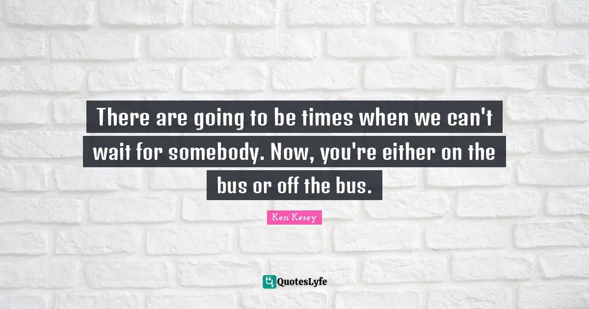 There are going to be times when we can't wait for somebody. Now, you're either on the bus or off the bus.