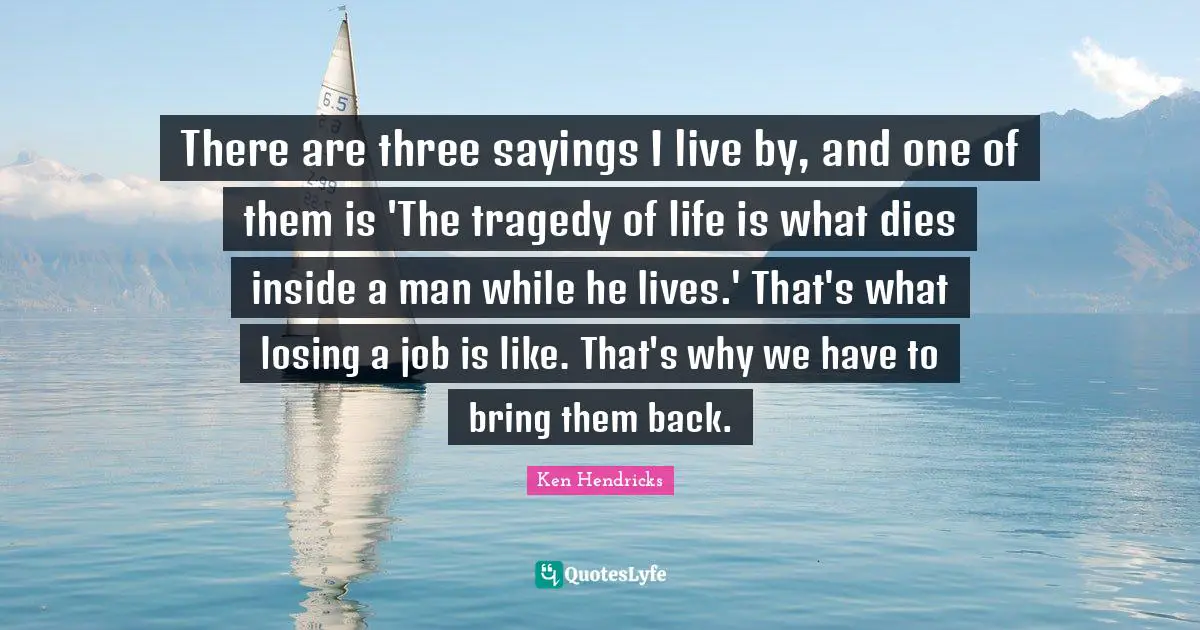 There are three sayings I live by, and one of them is 'The tragedy of life is what dies inside a man while he lives.' That's what losing a job is like. That's why we have to bring them back.