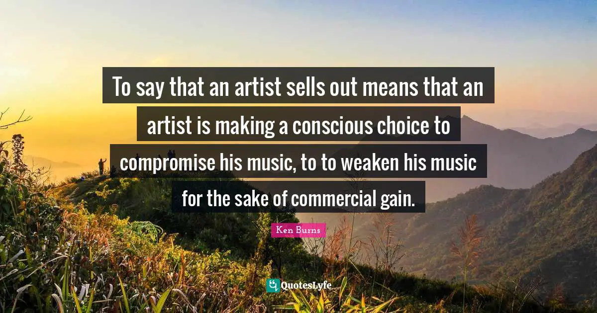 Ken Burns Quotes: "To say that an artist sells out means that an artist is making a conscious choice to compromise his music, to to weaken his music for the sake of commercial gain."