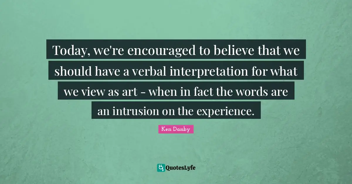 Today, we're encouraged to believe that we should have a verbal interpretation for what we view as art - when in fact the words are an intrusion on the experience.