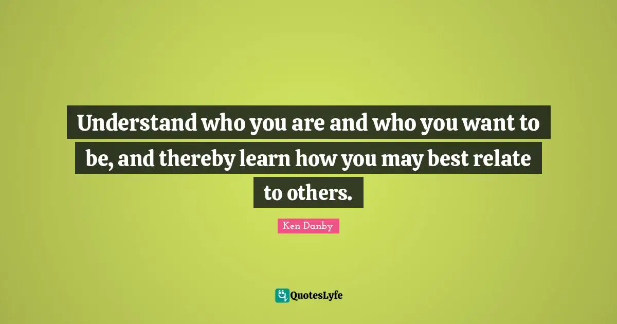 Understand who you are and who you want to be, and thereby learn how you may best relate to others.