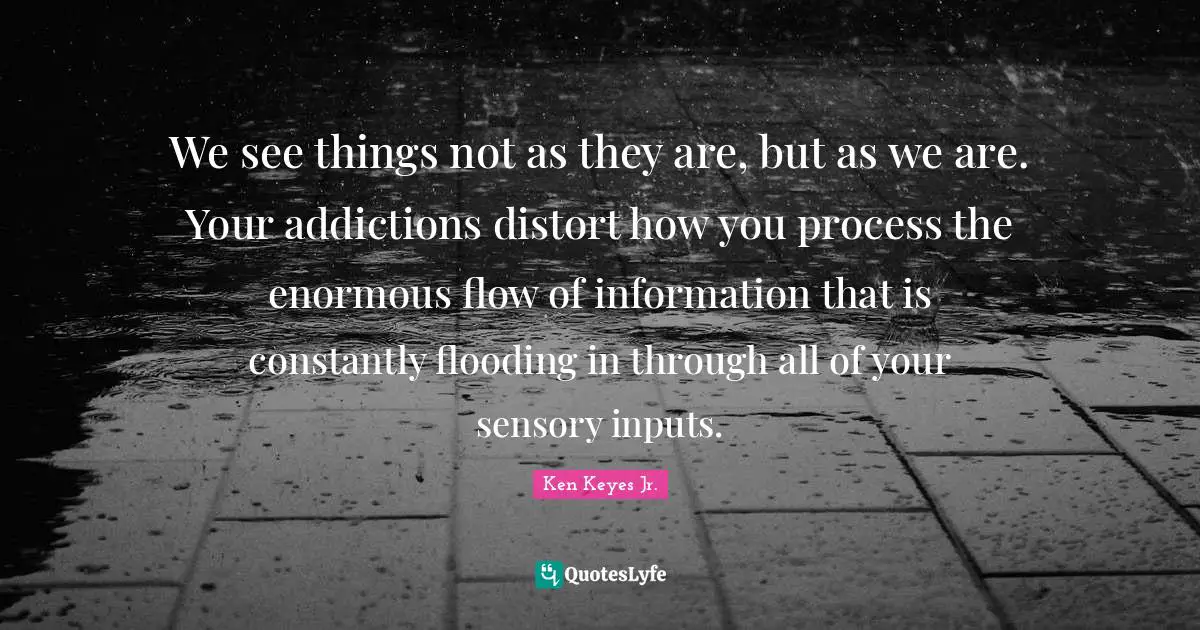 Ken Keyes Quotes: "We see things not as they are, but as we are. Your addictions distort how you process the enormous flow of information that is constantly flooding in through all of your sensory inputs."