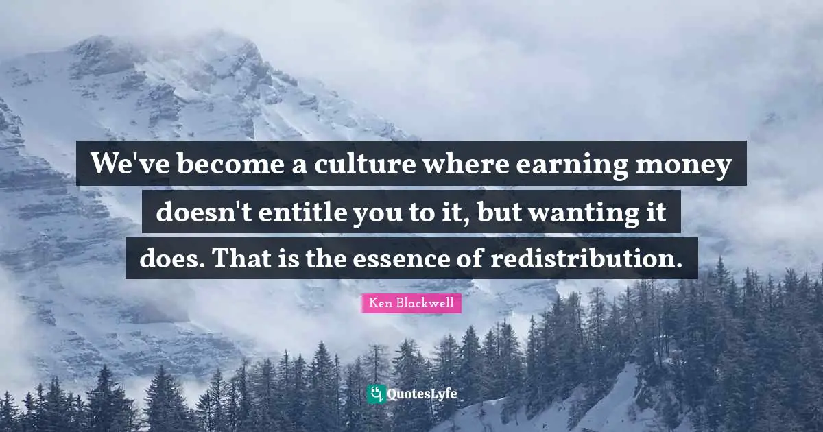 Ken Blackwell Quotes: "We've become a culture where earning money doesn't entitle you to it, but wanting it does. That is the essence of redistribution."