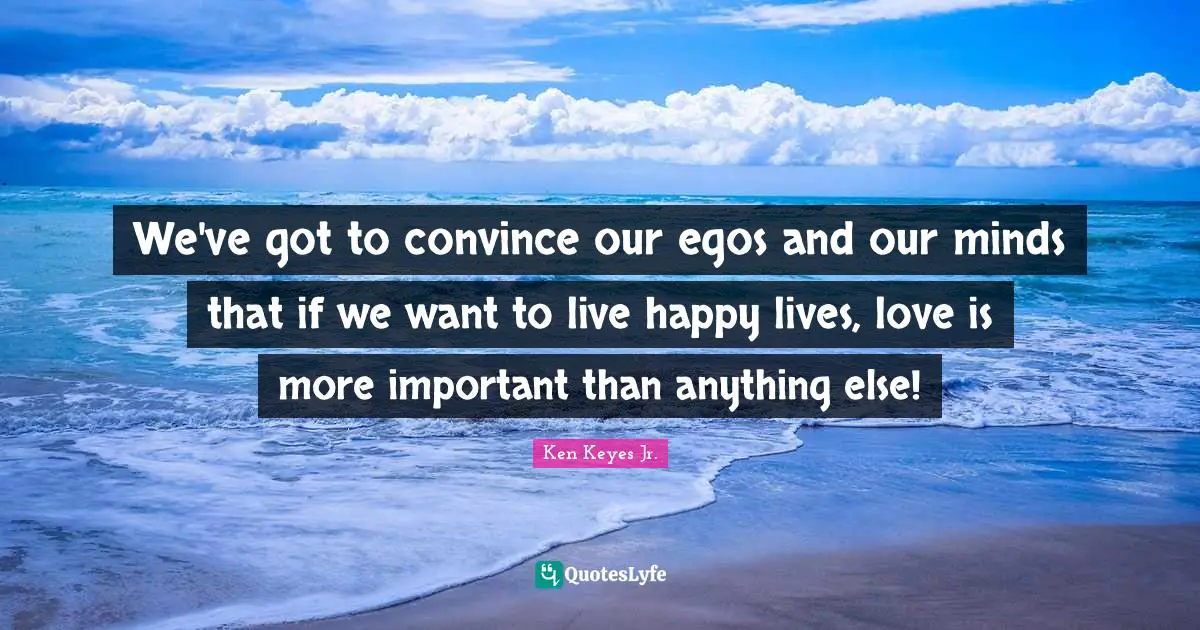 Ken Keyes Quotes: "We've got to convince our egos and our minds that if we want to live happy lives, love is more important than anything else!"