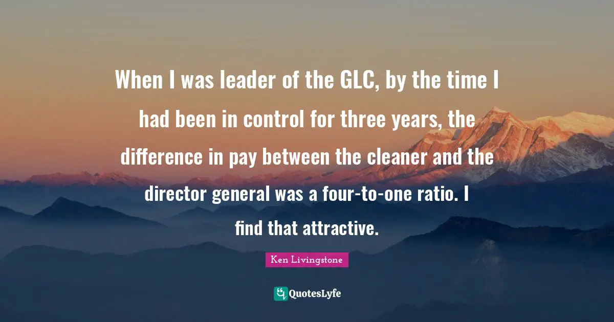 When I was leader of the GLC, by the time I had been in control for three years, the difference in pay between the cleaner and the director general was a four-to-one ratio. I find that attractive.