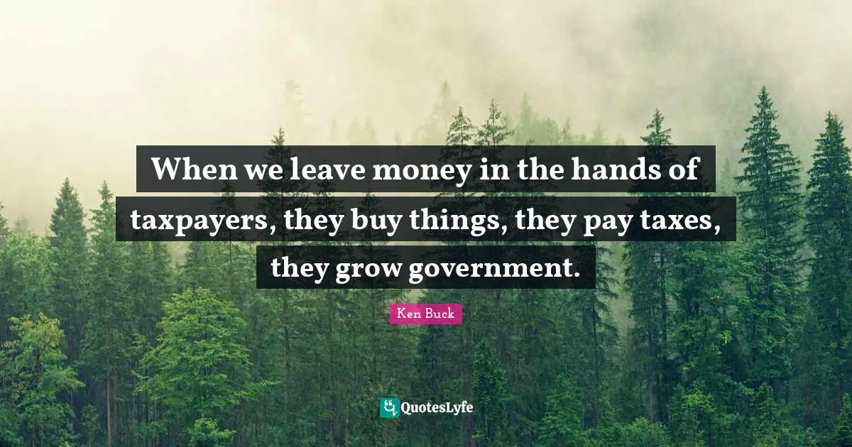 When we leave money in the hands of taxpayers, they buy things, they pay taxes, they grow government.