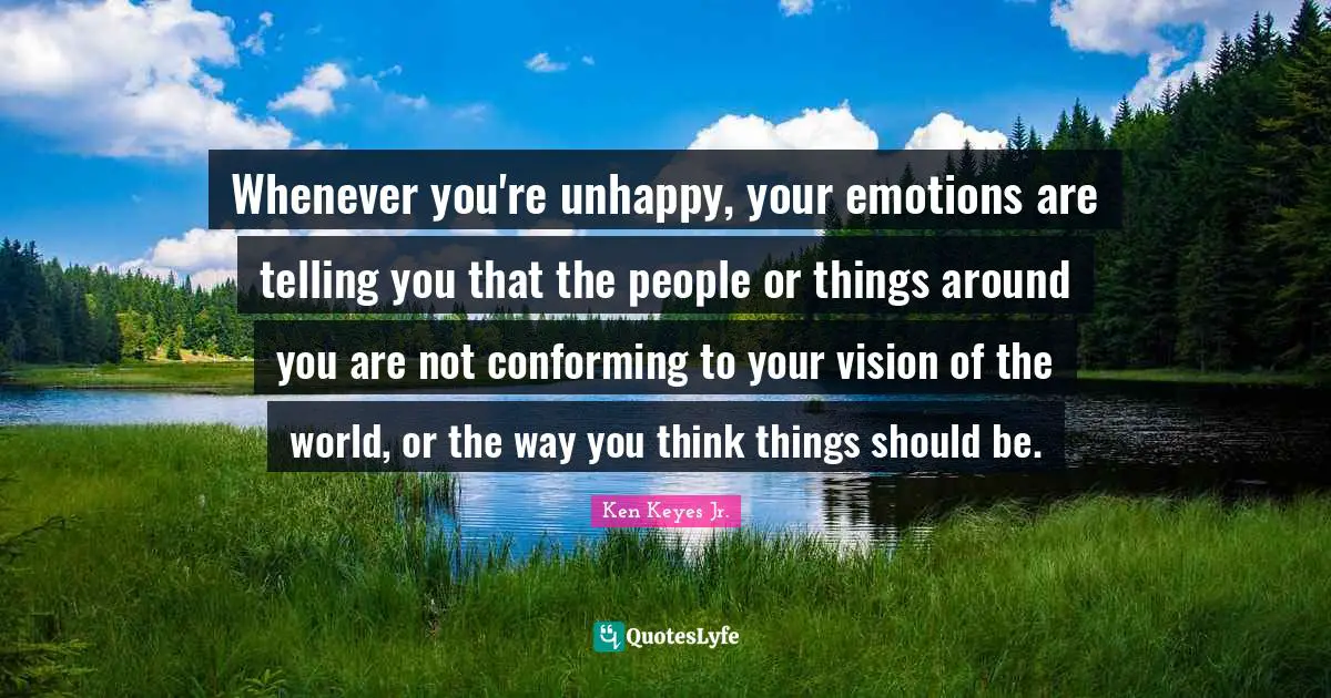 Ken Keyes Quotes: "Whenever you're unhappy, your emotions are telling you that the people or things around you are not conforming to your vision of the world, or the way you think things should be."