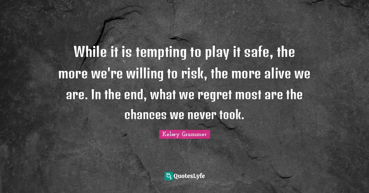 While it is tempting to play it safe, the more we're willing to risk, the more alive we are. In the end, what we regret most are the chances we never took.