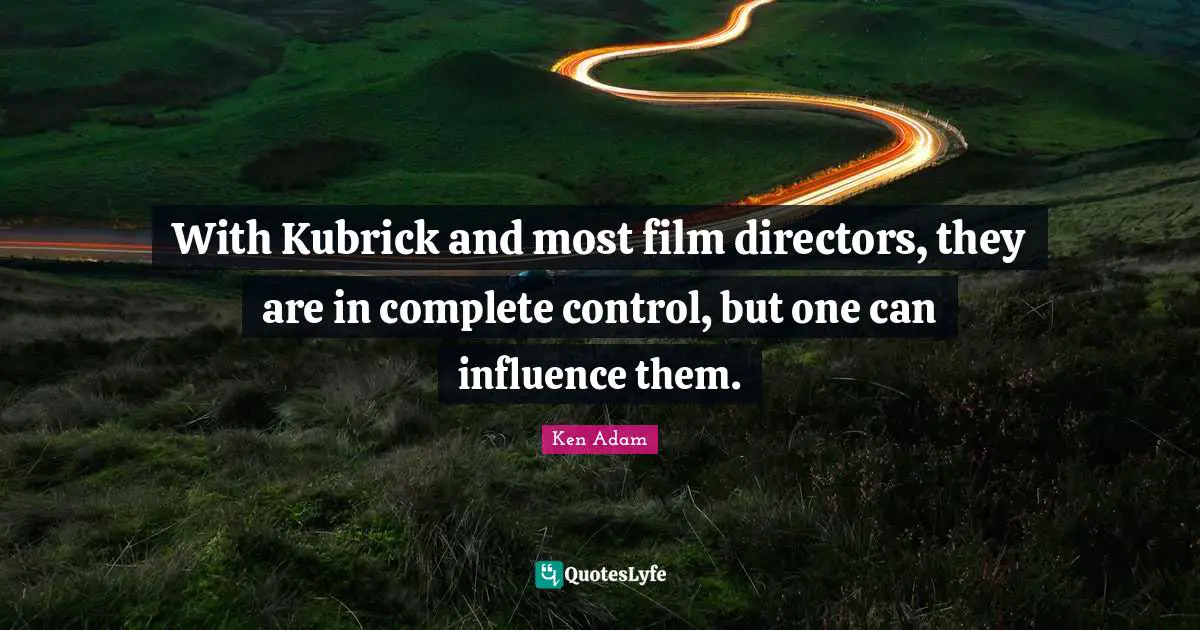 With Kubrick and most film directors, they are in complete control, but one can influence them.
