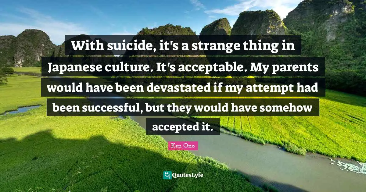 With suicide, it's a strange thing in Japanese culture. It's acceptable. My parents would have been devastated if my attempt had been successful, but they would have somehow accepted it.