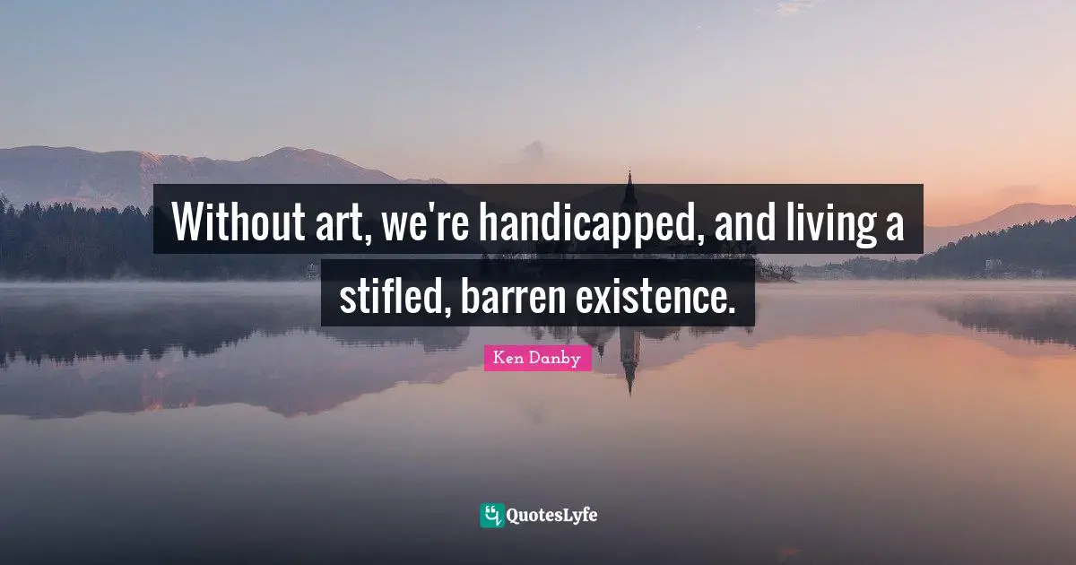 Without art, we're handicapped, and living a stifled, barren existence.