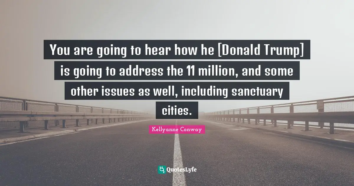 You are going to hear how he [Donald Trump] is going to address the 11 million, and some other issues as well, including sanctuary cities.