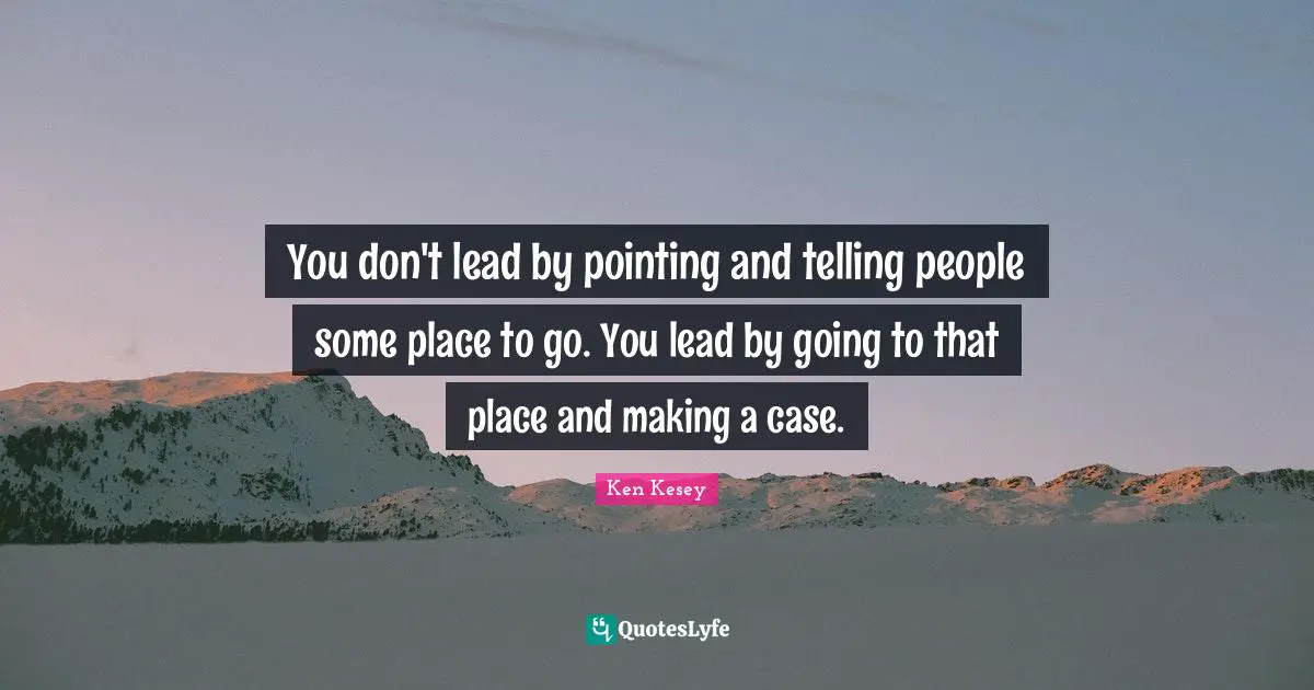 You don't lead by pointing and telling people some place to go. You lead by going to that place and making a case.