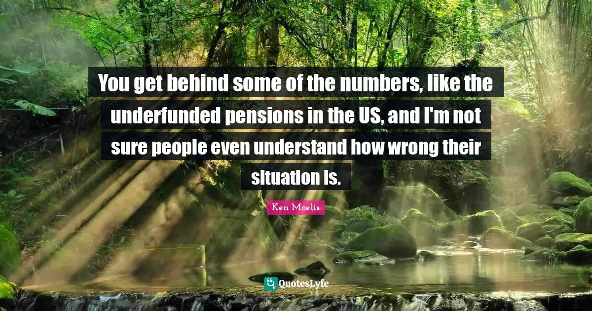 You get behind some of the numbers, like the underfunded pensions in the US, and I'm not sure people even understand how wrong their situation is.