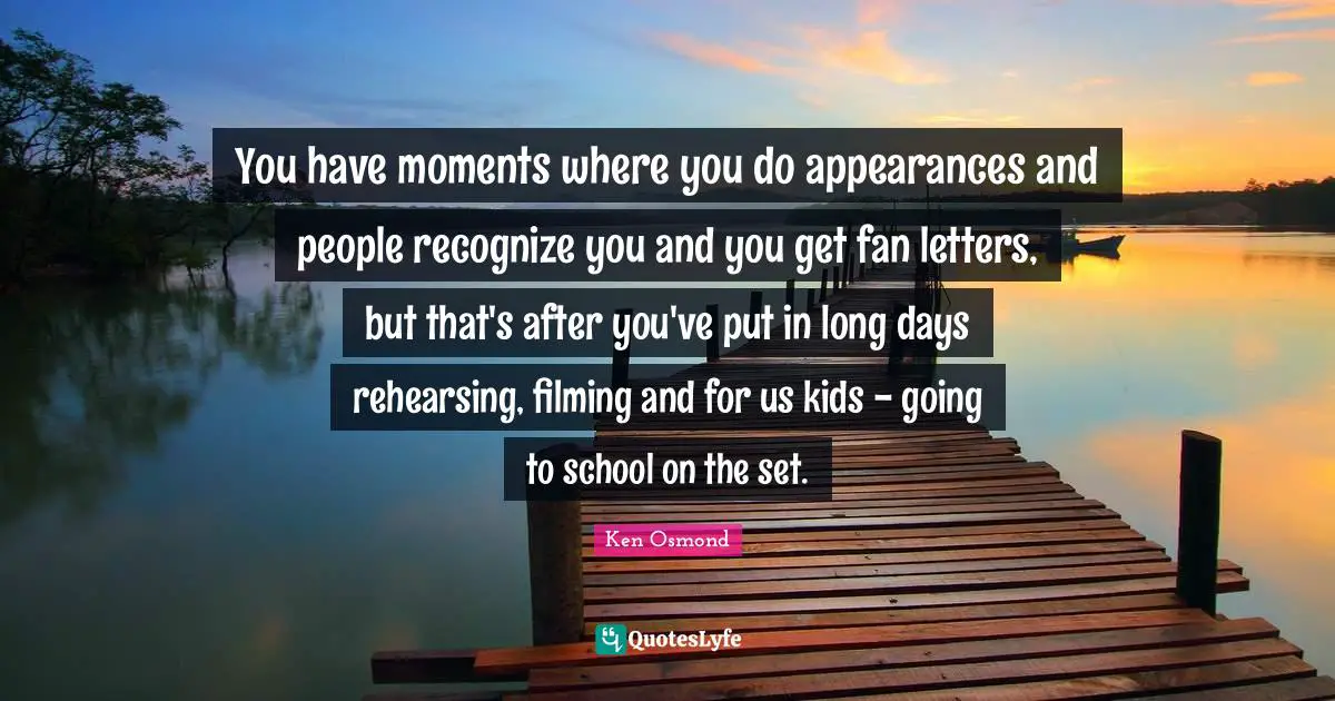 You have moments where you do appearances and people recognize you and you get fan letters, but that's after you've put in long days rehearsing, filming and for us kids - going to school on the set.