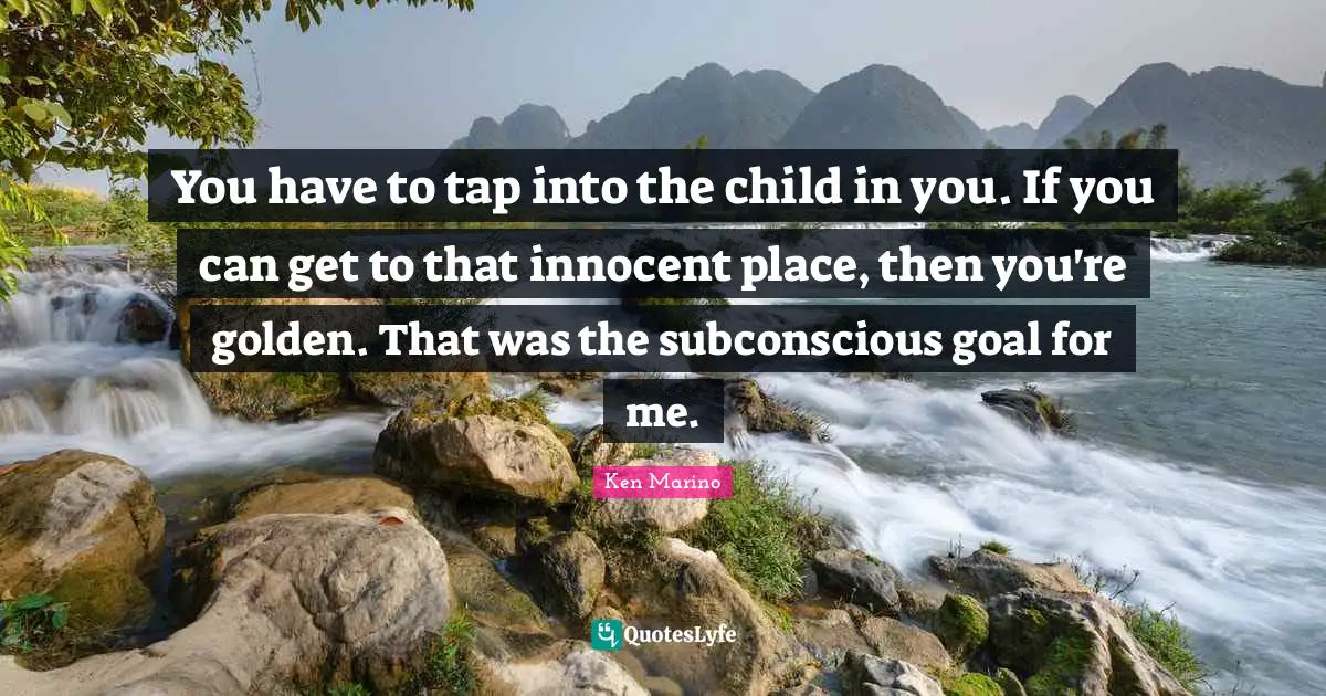 You have to tap into the child in you. If you can get to that innocent place, then you're golden. That was the subconscious goal for me.