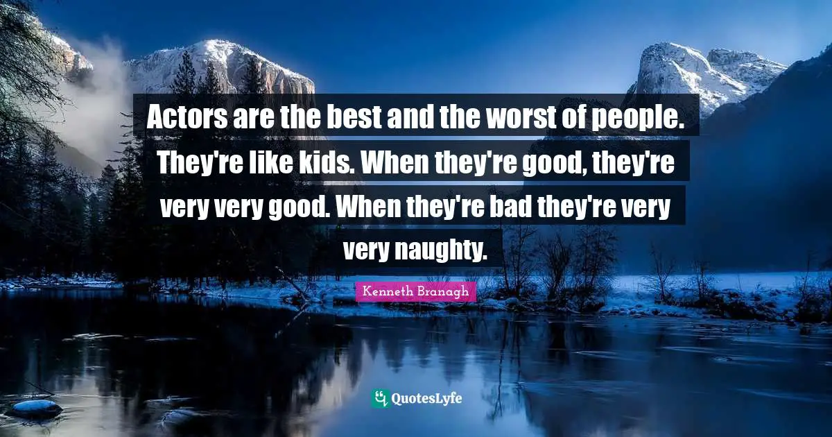 Actors are the best and the worst of people. They're like kids. When they're good, they're very very good. When they're bad they're very very naughty.