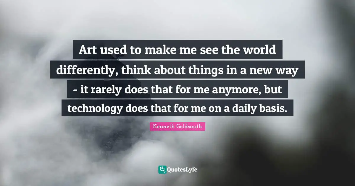Art used to make me see the world differently, think about things in a new way - it rarely does that for me anymore, but technology does that for me on a daily basis.